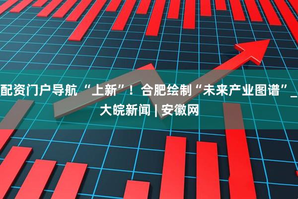 配资门户导航 “上新”！合肥绘制“未来产业图谱”_大皖新闻 | 安徽网
