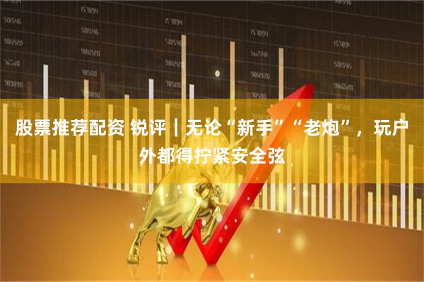 股票推荐配资 锐评｜无论“新手”“老炮”，玩户外都得拧紧安全弦