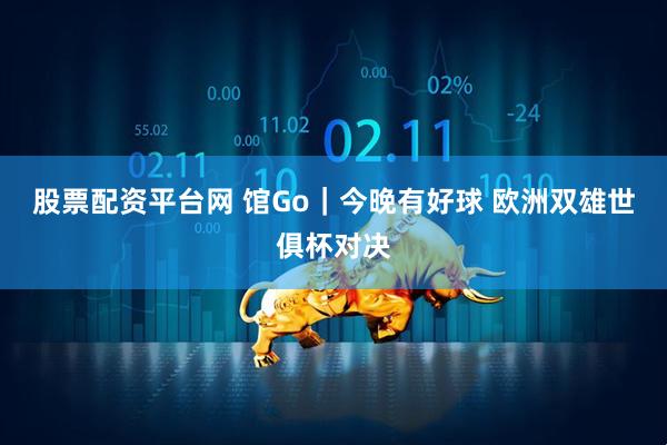 股票配资平台网 馆Go｜今晚有好球 欧洲双雄世俱杯对决