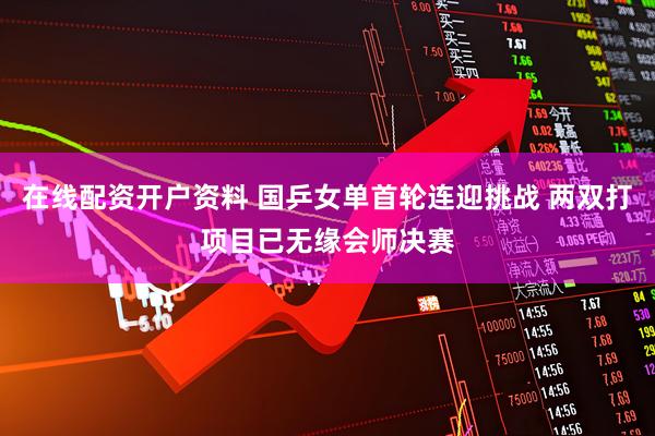 在线配资开户资料 国乒女单首轮连迎挑战 两双打项目已无缘会师决赛