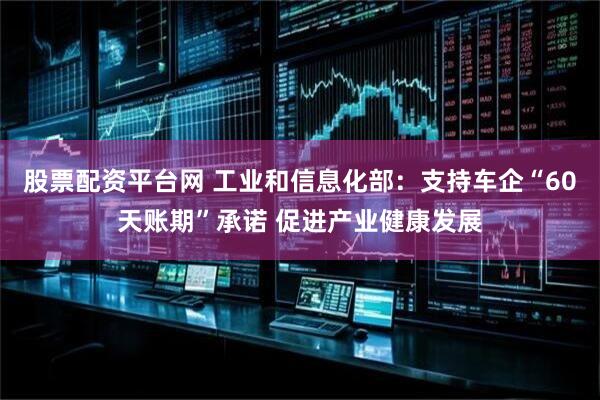 股票配资平台网 工业和信息化部：支持车企“60天账期”承诺 促进产业健康发展