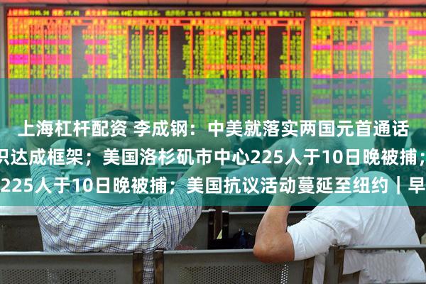 上海杠杆配资 李成钢：中美就落实两国元首通话共识及日内瓦会谈共识达成框架；美国洛杉矶市中心225人于10日晚被捕；美国抗议活动蔓延至纽约｜早报