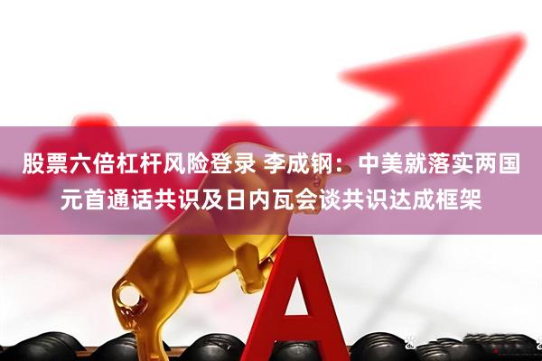 股票六倍杠杆风险登录 李成钢:中美就落实两国元首通话共识及日内瓦会谈共识达成框架
