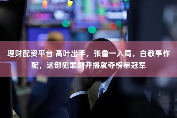 理财配资平台 高叶出手，张鲁一入局，白敬亭作配，这部犯罪剧开播就夺榜单冠军