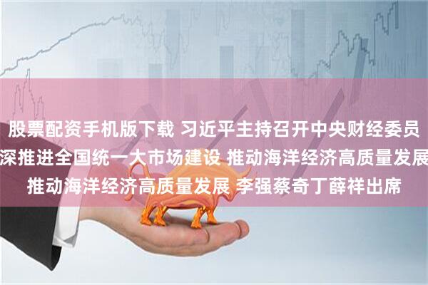 股票配资手机版下载 习近平主持召开中央财经委员会第六次会议强调 纵深推进全国统一大市场建设 推动海洋经济高质量发展 李强蔡奇丁薛祥出席