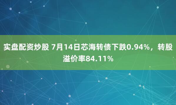 实盘配资炒股 7月14日芯海转债下跌0.94%，转股溢价率84.11%