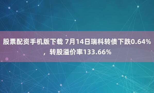 股票配资手机版下载 7月14日瑞科转债下跌0.64%，转股溢价率133.66%