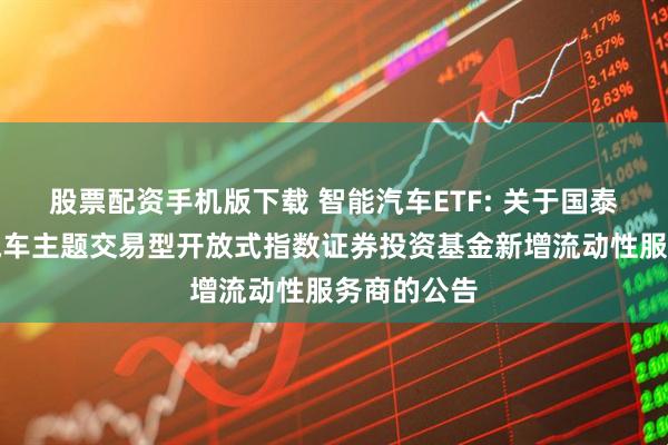 股票配资手机版下载 智能汽车ETF: 关于国泰中证智能汽车主题交易型开放式指数证券投资基金新增流动性服务商的公告