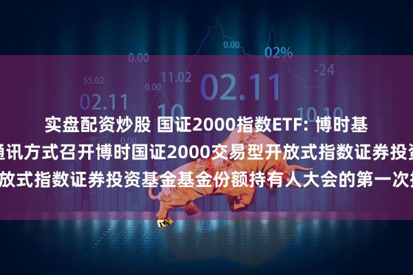 实盘配资炒股 国证2000指数ETF: 博时基金管理有限公司关于以通讯方式召开博时国证2000交易型开放式指数证券投资基金基金份额持有人大会的第一次提示性公告