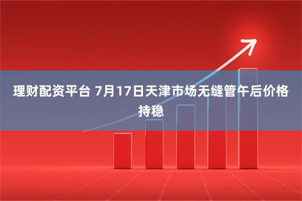 理财配资平台 7月17日天津市场无缝管午后价格持稳