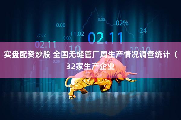 实盘配资炒股 全国无缝管厂周生产情况调查统计（32家生产企业