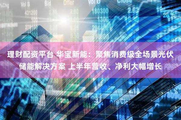 理财配资平台 华宝新能：聚焦消费级全场景光伏储能解决方案 上半年营收、净利大幅增长