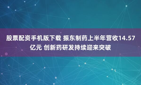 股票配资手机版下载 振东制药上半年营收14.57亿元 创新药研发持续迎来突破