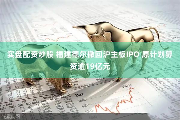 实盘配资炒股 福建德尔撤回沪主板IPO 原计划募资逾19亿元