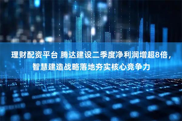 理财配资平台 腾达建设二季度净利润增超8倍，智慧建造战略落地夯实核心竞争力