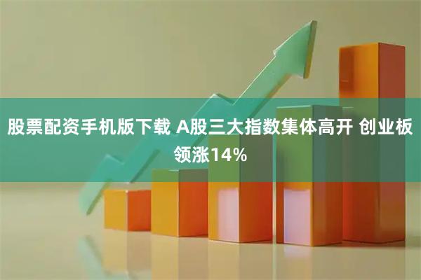 股票配资手机版下载 A股三大指数集体高开 创业板领涨14%