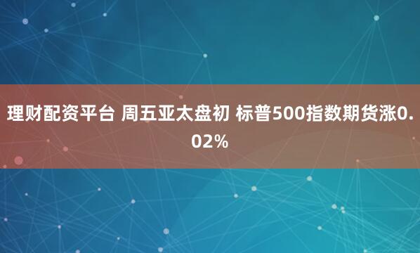 理财配资平台 周五亚太盘初 标普500指数期货涨0.02%