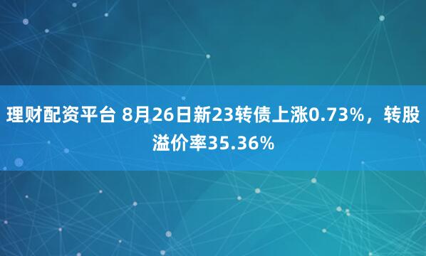理财配资平台 8月26日新23转债上涨0.73%，转股溢价率35.36%