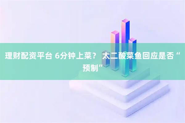 理财配资平台 6分钟上菜？ 太二酸菜鱼回应是否“预制”