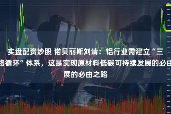 实盘配资炒股 诺贝丽斯刘清：铝行业需建立“三环闭路循环”体系，这是实现原材料低碳可持续发展的必由之路