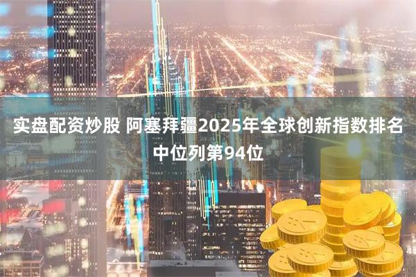 实盘配资炒股 阿塞拜疆2025年全球创新指数排名中位列第94位