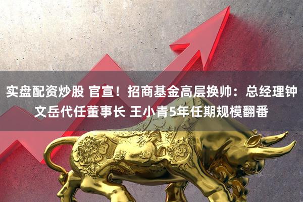 实盘配资炒股 官宣！招商基金高层换帅：总经理钟文岳代任董事长 王小青5年任期规模翻番