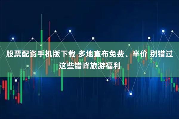 股票配资手机版下载 多地宣布免费、半价 别错过这些错峰旅游福利
